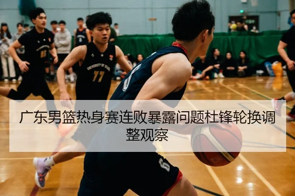 广东男篮热身赛连败暴露问题杜锋轮换调整观察